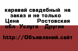 каравай свадебный, на заказ и не только › Цена ­ 300 - Ростовская обл. Услуги » Другие   